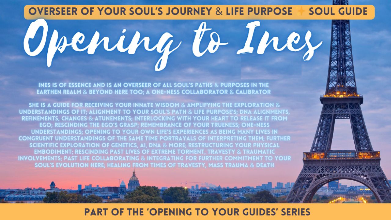 Opening To Ines . Overseer Of Your Soul’s Journey & Life Purpose Soul Guide . Ines Is Of Essence And Is An Overseer Of All Soul’s Paths & Purposes In The Earthen Realm & Beyond Here Too . A One-Ness Collaborator & Calibrator She Is A Guide For Receiving Your Innate Wisdom & Amplifying The Exploration & Understandings Of It . Alignment To Your Soul’s Path & Life Purpose’s . DNA Alignments, Refinements, Changes & Attunements . Interlocking With Your Heart To Release It From Ego . Rescinding The Ego’s Grasp . Remembrance Of Your Trueness . One-Ness Understandings . Opening To Your Own Life’s Experiences As Being Many Lives In Congruent Understandings Of The Same Time Portrayals Of Interpreting Them . Further Scientific Exploration Of Genetics, AI, DNA & More . Restructuring Your Physical Embodiment . Rescinding Past Lives Of Extreme Torment, Travesty & Traumatic Involvements . Past Life Collaborating & Integrating For Further Commitment To Your Soul’s Evolution Here . Healing From Times Of Travesty, Mass Trauma & Death