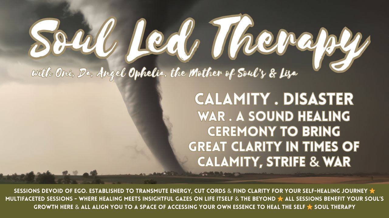 Soul Led Therapy: Calamity . Calamities . Damage, Distress & Disaster . War . Concerns, Fears & Threats of War . Fear Unsafety . Landslide . Hurricane . Tsunami . Tornado . Flash Flood . Flooding . Volcanic Eruption . A Sound Healing Ceremony to Bring Great Clarity in Times of Calamity, Strife & War . Reorganizing Essence to Support Movements Forth Into Safety