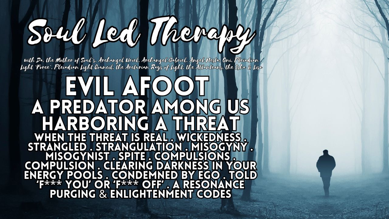 Soul Led Therapy: Evil Afoot. A Predator Among Us. Harboring a Threat. When the Threat is Real. Wickedness. Strangled. Strangulation. Misogyny. Misogynist. Spite. Compulsions. Compulsions. Clearing Darkness in Your Energy Pools. Condemned by Ego. "Fuck You". "Fuck Off". A Resonance Purging. Enlightenment Codes.