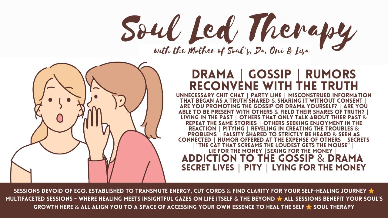 Soul Led Therapy: Drama . Gossip . Rumors . Reconvene with the Truth . Unnecessary Chit Chat . Party Line . Misconstrued Information That Began As Truth & Is Now Shared Without Consent . Are You Able to Be Present With Others? Living in the Past . Others That Only Talk About Their Past . Seeking Enjoyment in Others’ Reactions . Pitying . Revelling in Creating Troubles & Problems . Falsity Shared . Humor Offered at the Expense of Others . Secrets . Lie for That Money . Sexing for That Money . Addiction to the Gossip & Drama . Secret Lives . Lying for the Money . False Personas