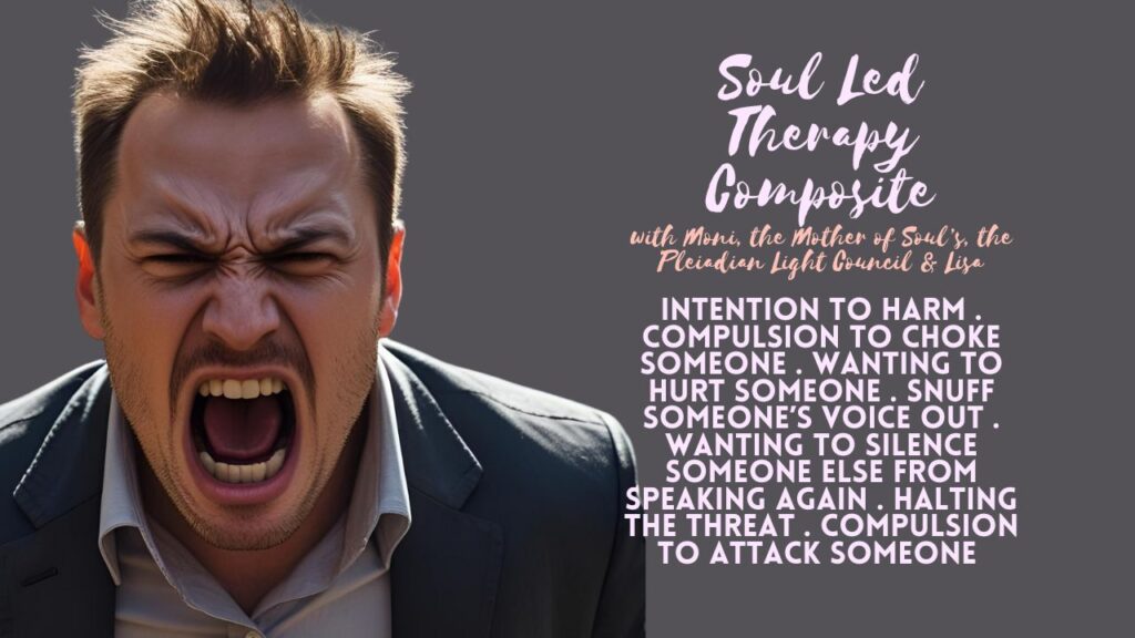 Soul Led Therapy Composite: Intention to Harm . Intention to Assault Someone . Compulsion to Choke Someone . Wanting to Take Another by the Neck . Wanting to Hurt Someone . Snuff Someone’s Voice Out . Wanting to Inflict Bodily Harm . Wanting to Dismember or Remove the Body Parts of Someone Else . Wanting to Silence Someone Else From Speaking Again . Halting the Threat . Compulsion to Attack Someone