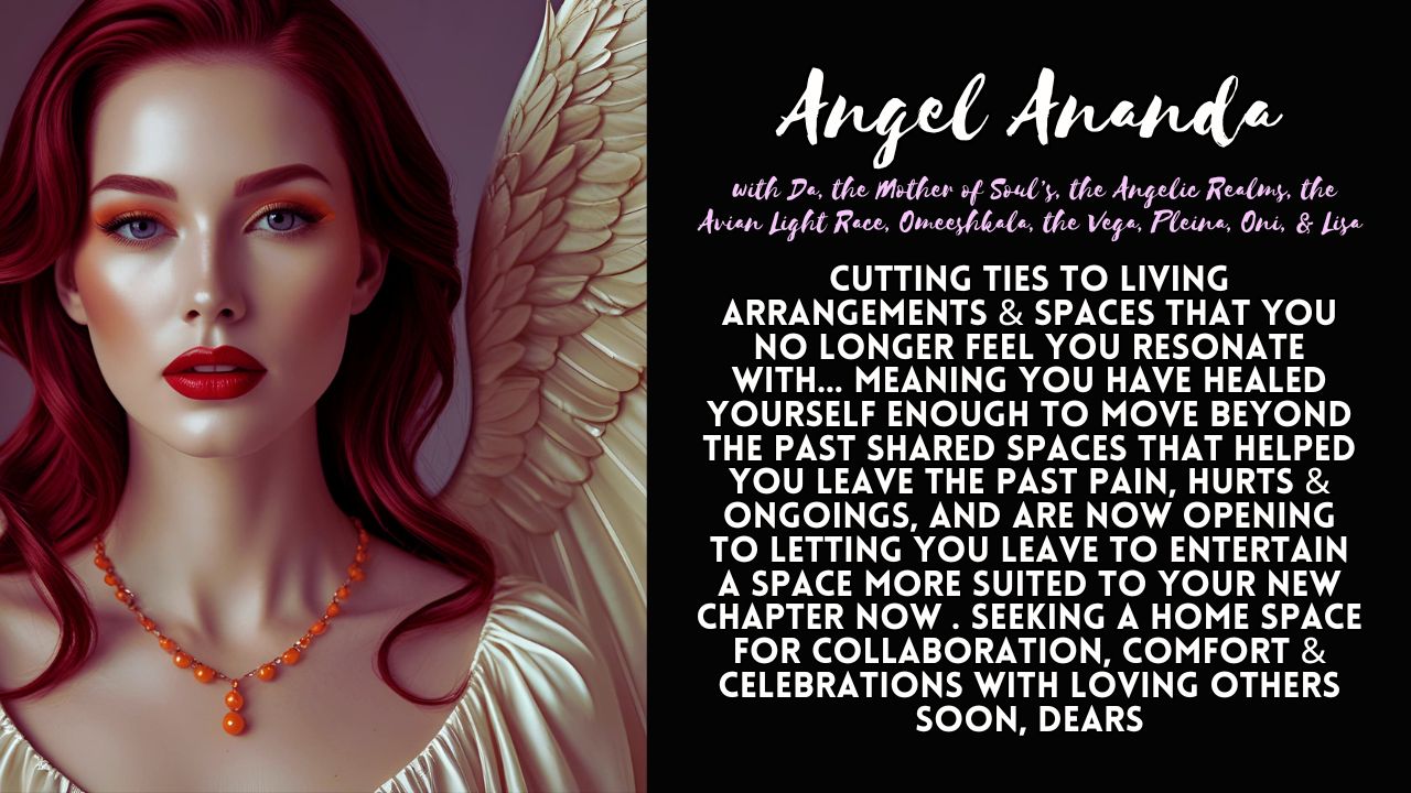 Angel Ananda: Cutting Ties to Living Arrangements & Spaces That You No Longer Feel You Resonate With. Seeking a Home Space for Collaboration, Comfort & Celebrations with Loving Others Soon, Dears.
