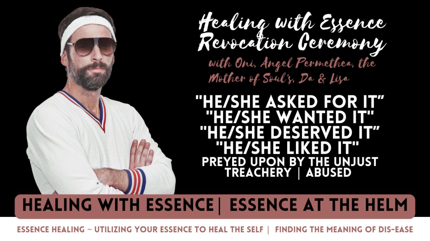 Healing with Essence Revocation Ceremony: “He Asked for It” . “She Asked for It” . “He Wanted It” . “She Wanted It” . “He Deserved It” . “She Deserved It” . “”He Liked It” . “She Liked It” . “You Asked for It” . “You Wanted It” . “You Deserved It” . “You Liked It” . Preyed Upon By the Unjust . Treachery . Abuse . Abused . Predators Among Us