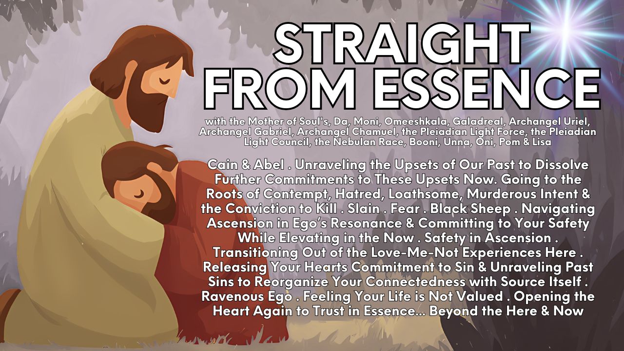 Straight from Essence (Source): Cain & Abel . Unraveling the Upsets of Our Past to Dissolve Further Commitments to These Upsets Now . Going to the Roots of Contempt, Hatred, Loathsome, Murderous Intent & the Conviction to Kill . Slain . Fear . Black Sheep . Navigating Ascension in Ego’s Resonance & Committing to Your Safety While Elevating in the Now . Safety in Ascension . Transitioning Out of the Love-Me-Not Experiences Here . Releasing Your Hearts Commitment to Sin & Unraveling Past Sins to Reorganize Your Connectedness with Source Itself . Ravenous Ego . Feeling Your Life is Not Valued . Opening the Heart Again to Trust in Essence… Beyond the Here & Now