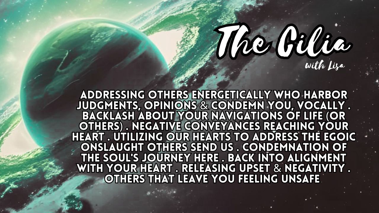 The Cilia: Addressing Others Energetically Who Harbor Judgments, Opinions & Condemn You, Vocally . Backlash About Your Navigations Of Life (Or Others) . Negative Conveyances Reaching Your Heart . Utilizing Our Hearts To Address The Egoic Onslaught Others Send Us . Condemnation Of The Soul's Journey Here . Back Into Alignment With Your Heart . Releasing Upset & Negativity . Others That Leave You Feeling Unsafe