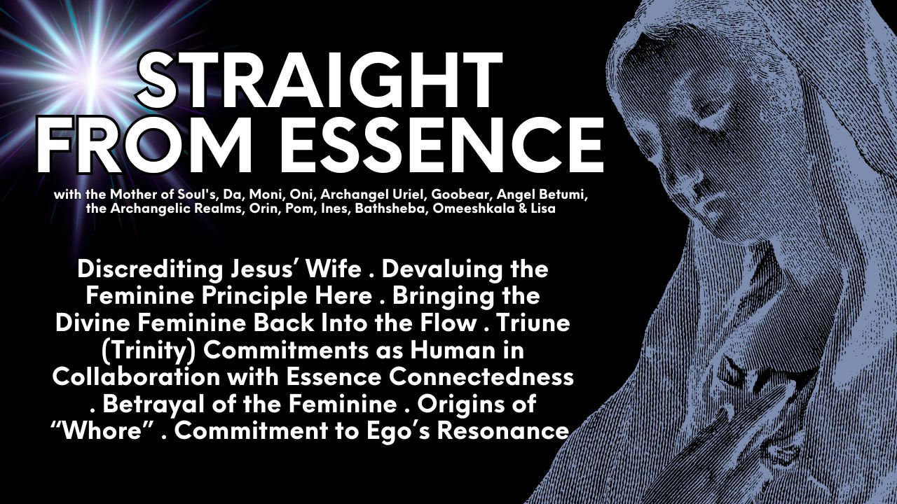 Straight From Essence (Source): Discrediting Jesus’ Wife . Devaluing the Feminine Principle Here . Bringing the Divine Feminine Back Into the Flow . Triune (Trinity) Commitments as Human in Collaboration with Essence Connectedness . Betrayal of the Feminine . Origins of “Whore” . Commitment to Ego’s Resonance