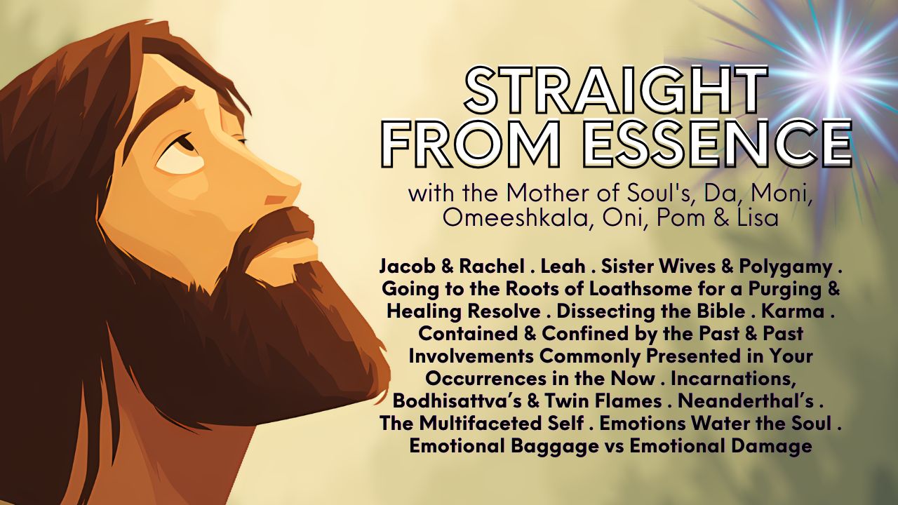 Straight From Essence (Source) with A Healing & Clearing Ceremony: Jacob & Rachel . Leah . Sister Wives & Polygamy . Going to the Roots of Loathsome for a Purging & Healing Resolve . Dissecting the Bible . Karma . Contained & Confined by the Past & Past Involvements Commonly Presented in Your Occurrences in the Now . Incarnations, Bodhisattva’s & Twin Flames . Neanderthal’s . The Multifaceted Self . Emotions Water the Soul . Emotional Baggage vs Emotional Damage