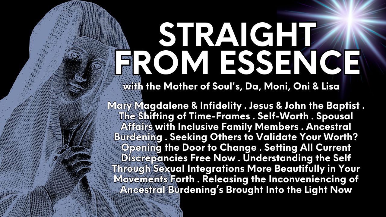 Straight From Essence (Source): Mary Magdalene & Infidelity . Jesus & John the Baptist . The Shifting of Time-Frames . Self-Worth . Spousal Affairs with Inclusive Family Members . Ancestral Burdening . Seeking Others to Validate Your Worth? Opening the Door to Change . Setting All Current Discrepancies Free Now . Understanding the Self Through Sexual Integrations More Beautifully in Your Movements Forth . Releasing the Inconveniencing of Ancestral Burdening’s Brought Into the Light Now