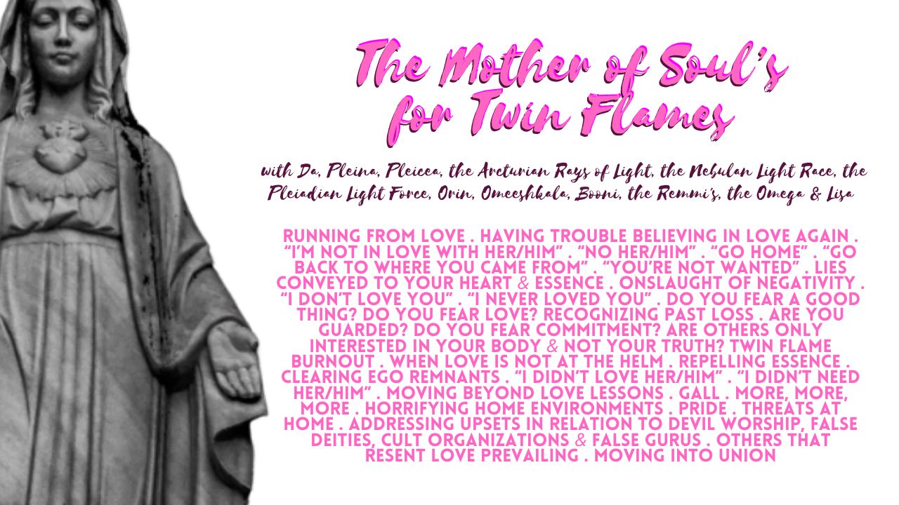 The Mother of Soul’s For Twin Flames: Running From Love . Having Trouble Believing in Love Again . “I’m Not in Love with Her/Him” . “No Her/Him” . “Go Home” . “Go Back to Where You Came From” . “You’re Not Wanted” . Lies Conveyed to Your Heart & Essence . Onslaught of Negativity . “I Don’t Love You” . “I Never Loved You” . Do You Fear a Good Thing? Do You Fear Love? Recognizing Past Loss . Are You Guarded? Do You Fear Commitment? Are Others Only Interested in Your Body & Not Your Truth? Twin Flame Burnout . When Love is Not at the Helm . Repelling Essence . Clearing Ego Remnants . “I Didn’t Love Her/Him” . “I Didn’t Need Her/Him” . Moving Beyond Love Lessons . Gall . More, More, More . Horrifying Home Environments . Pride . Threats at Home . Addressing Upsets in Relation to Devil Worship, False Deities, Cult Organizations & False Gurus . Others that Resent Love Prevailing . Moving into Union