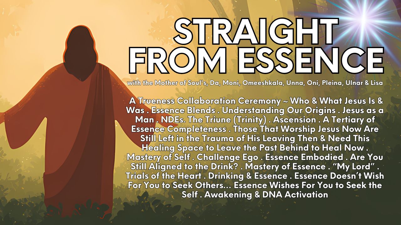 Straight From Essence (Source): A Trueness Collaboration Ceremony ~ Who & What Jesus Is & Was . Essence Blends . Understanding Our Origins . Jesus as a Man . NDE's. The Triune (Trinity) . Ascension . A Tertiary of Essence Completeness . Those That Worship Jesus Now Are Still Left in the Trauma of His Leaving Then & Need This Healing Space to Leave the Past Behind to Heal Now . Mastery of Self . Challenge Ego . Essence Embodied . Are You Still Aligned to the Drink? . Mastery of Essence . "My Lord" .Trials of the Heart . Drinking & Essence . Essence Doesn't Wish For You to Seek Others… Essence Wishes For You to Seek the Self . Awakening & DNA Activation