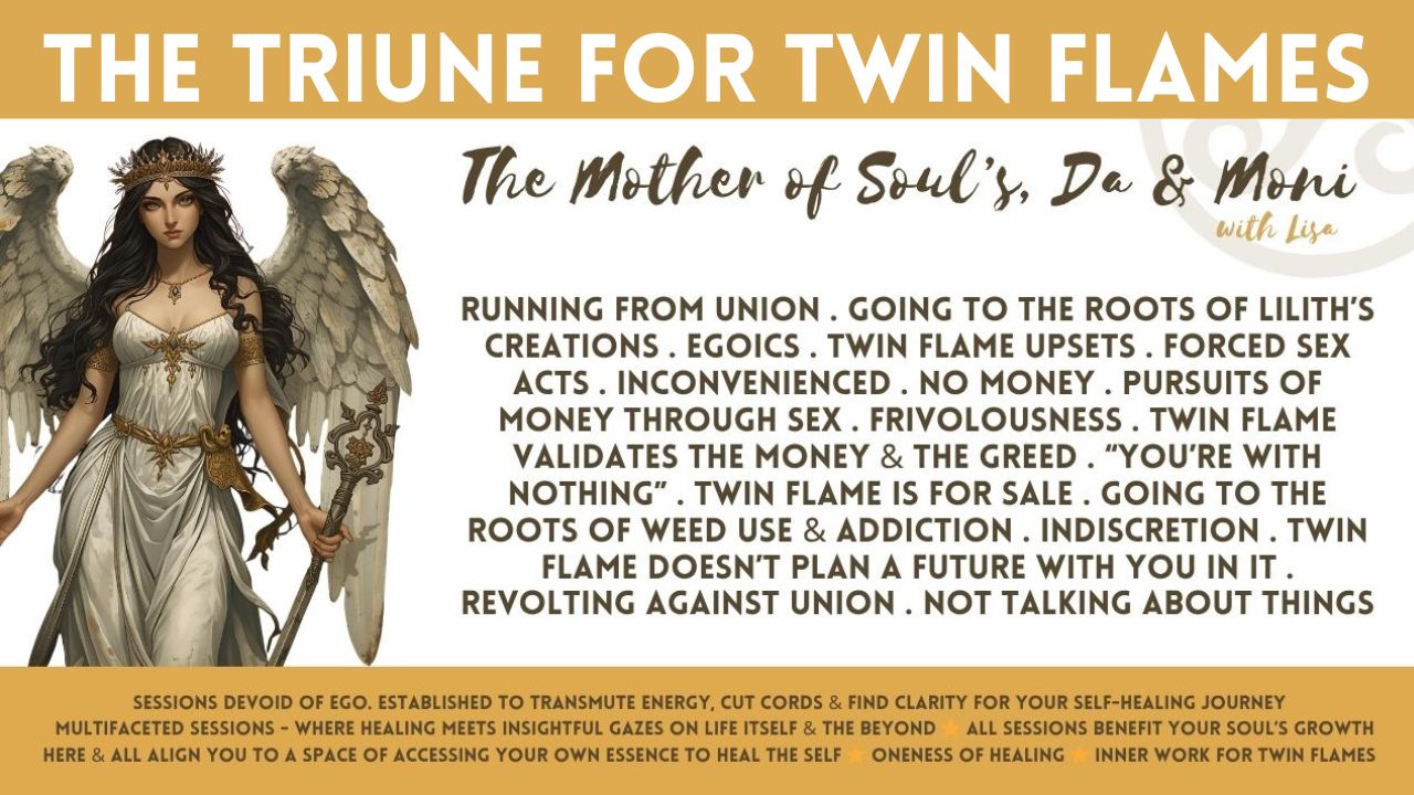 The Triune (Trinity) for Twin Flames: Running From Union . Feeling Abandoned by Your Twin Flame . Going to the Roots of Lilith’s Creations . Egoics . Twin Flame Upsets . Forced Sex Acts . Inconvenienced . No Money . Pursuits of Money Through Sex . Frivolousness . Twin Flame Validates the Money & the Greed . “You’re With Nothing” . Twin Flame is For Sale . Going to the Roots of Weed Use & Addiction . Indiscretion . Twin Flame Doesn’t Plan a Future with You In It . Revolting Against Union . Revolting Against Essence . Not Talking About Things