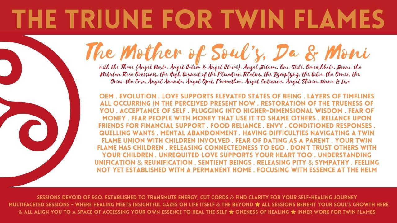 The Triune (Trinity) for Twin Flames: OEM . Evolution . Love Supports Elevated States Of Being . Layers Of Timelines All Occurring In The Perceived Present Now . Restoration Of The Trueness Of You . Acceptance Of Self . Plugging Into Higher-Dimensional Wisdom . Fear Of Money . Fear People With Money That Use It To Shame Others . Reliance Upon Friends For Financial Support . Food Reliance . Envy . Conditioned Responses . Quelling Wants . Mental Abandonment . Having Difficulties Navigating A Twin Flame Union With Children Involved . Fear Of Dating As A Parent . Your Twin Flame Has Children . Releasing Connectedness To Ego . Don’t Trust Others With Your Children . Unrequited Love Supports Your Heart Too . Understanding Unification & Reunification . Sentient Beings . Releasing Pity & Sympathy . Feeling Not Yet Established With A Permanent Home . Focusing With Essence At The Helm
