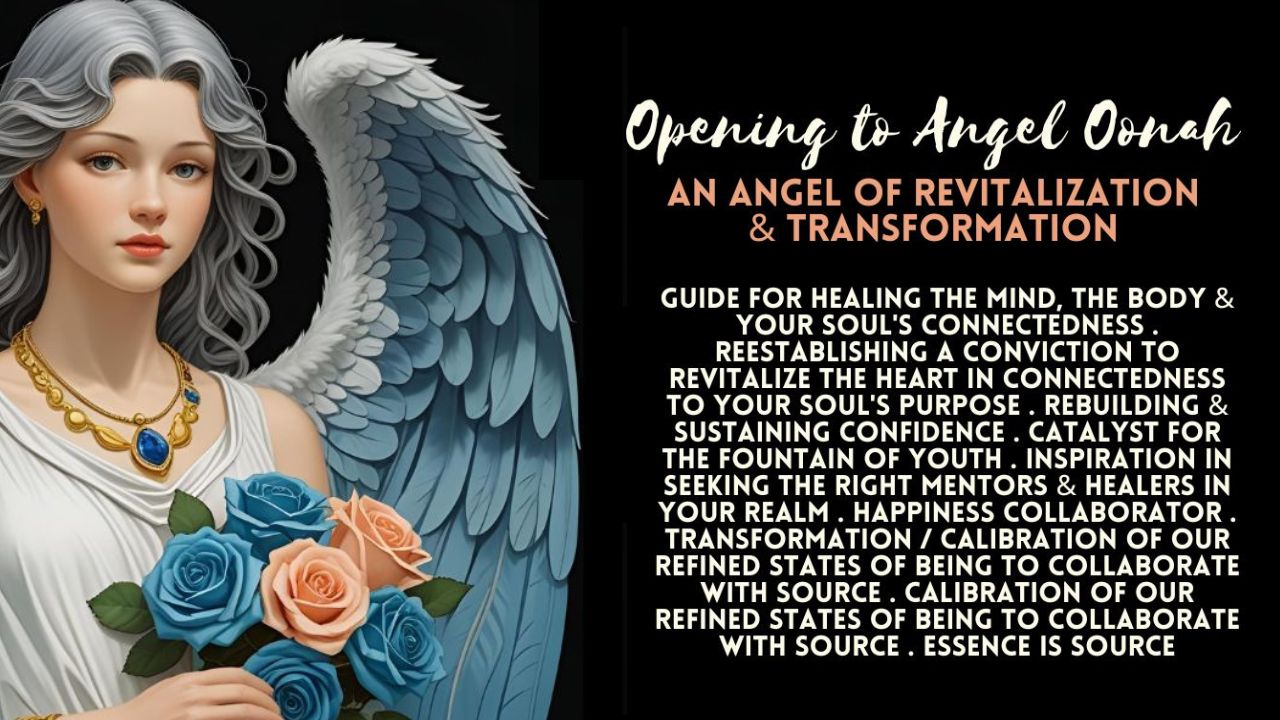 Opening To Angel Oonah . Angel Of Revitalization & Transformation . Angel Guidance Essence Is Source . Calibration Of Our Refined States Of Being To Collaborate With Source . Guide For Healing The Mind, The Body & Your Soul’s Connectedness . Reestablishing A Conviction To Revitalize The Heart In Connectedness To Your Soul’s Purpose . Rebuilding & Sustaining Confidence . Catalyst For The Fountain Of Youth . Inspiration In Seeking The Right Mentors & Healers In Your Realm . Happiness Collaborator . Transformation / Calibration Of Our Refined States Of Being To Collaborate With Source