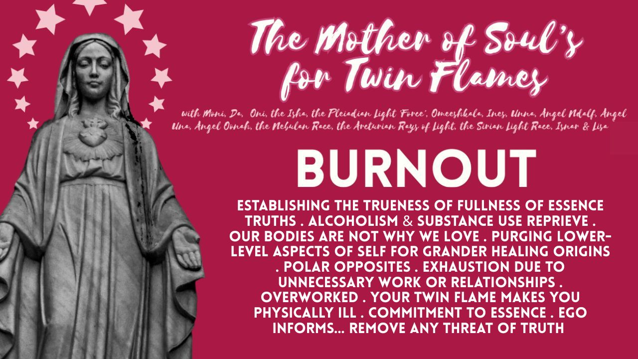 The Mother Of Soul's For Twin Flames: Burnout . Establishing The Trueness Of Fullness Of Essence Truths . Alcoholism & Substance Use Reprieve . Our Bodies Are Not Why We Love . Purging Lower- Level Aspects Of Self For Grander Healing Origins . Polar Opposites . Exhaustion Due To Unnecessary Work Or Relationships . Overworked . Your Twin Flame Makes You Physically Ill . Commitment To Essence . Ego Informs... Remove Any Threat Of Truth