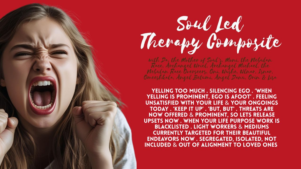 Soul Led Therapy Composite: Yelling Too Much . Silencing Ego . ‘When Yelling is Prominent, Ego is Afoot’ . Feeling Unsatisfied with Your Life & Your Ongoings Today . ‘Keep it Up’ . 'But, But' . Threats Are Now Offered & Prominent, So Lets Release Upsets Now . When Your Life Purpose Work is Blacklisted . Light Workers & Mediums Currently Targeted For Their Beautiful Endeavors Now . Segregated, Isolated, Not Included & Out of Alignment to Loved Ones