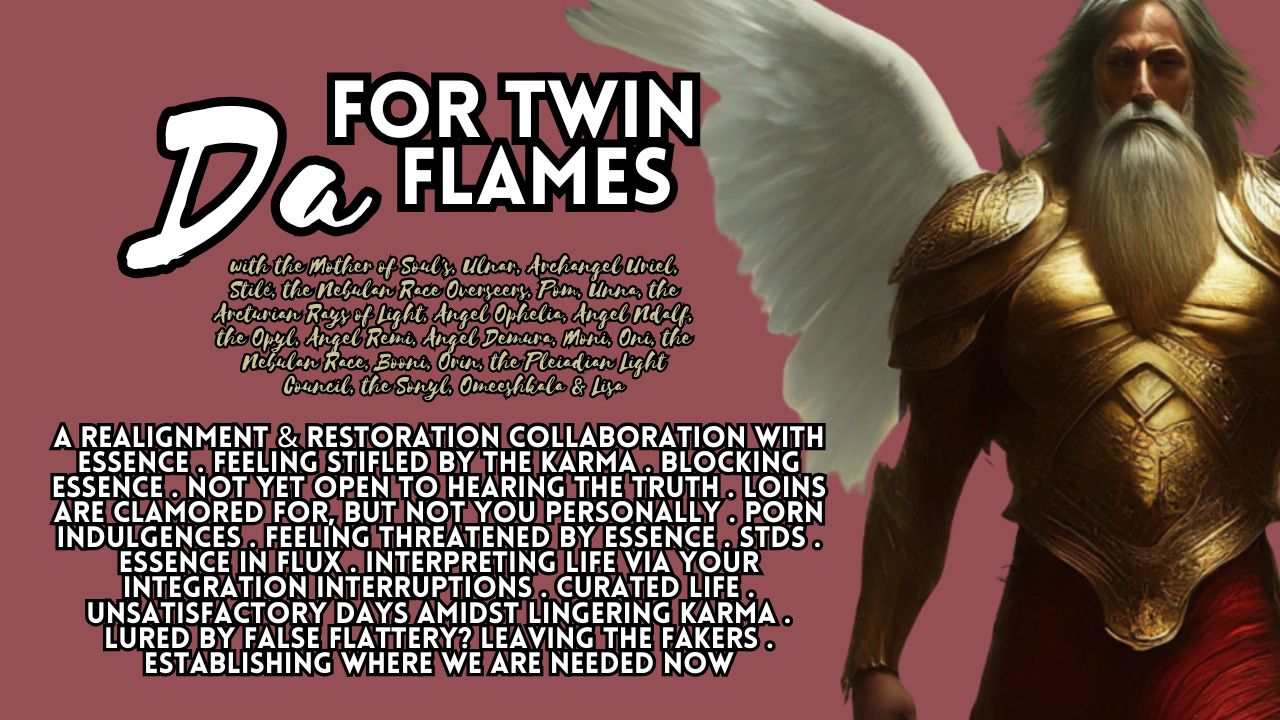 Da for Twin Flames: A Realignment & Restoration Collaboration with Essence . Feeling Stifled by the Karma . Blocking Essence . Not Yet Open to Hearing the Truth . Loins Are Clamored For, But Not You Personally . Porn Indulgences . Feeling Threatened by Essence . STDs . Essence in Flux . Interpreting Life via Your Integration Interruptions . Curated Life . Unsatisfactory Days Amidst Lingering Karma . Lured by False Flattery? Leaving the Fakers . Establishing Where We Are Needed Now