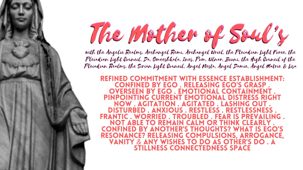 The Mother of Soul's Refined Commitment with Essence Establishment: Confined By Ego . Releasing Ego's Grasp . Overseen by Ego . Emotional Containment . Pinpointing Current Emotional Distress Right Now . Agitation . Agitated . Lashing Out . Disturbed . Anxious . Restless . Restlessness . Frantic . Worried . Troubled . Fear is Prevailing . Not Able to Remain Calm or Think Clearly . Confined by Another's Thoughts? What is Ego's Resonance? Releasing Compulsions, Arrogance, Vanity & Any Wishes to Do As Other's Do . A Stillness Connectedness Space