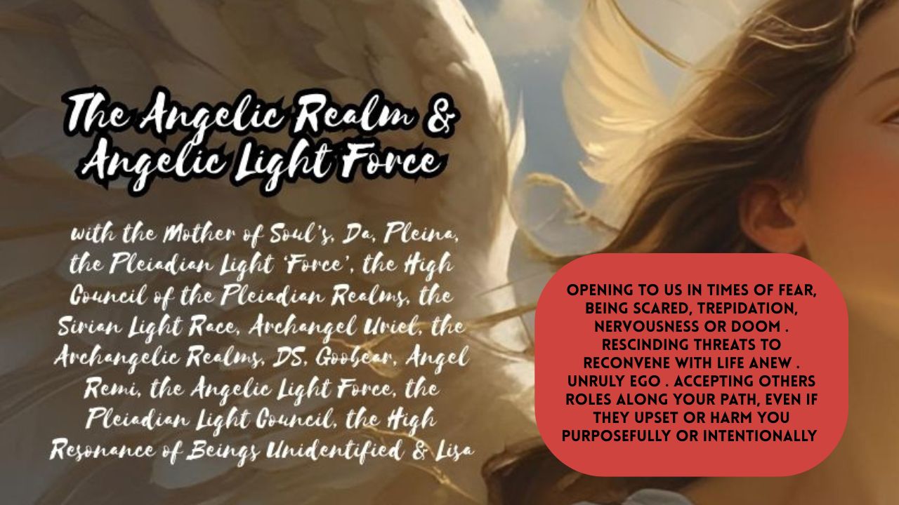 The Angelic Realm & Angelic Light Force: Opening to Us in Times of Fear, Being Scared, Trepidation, Nervousness or Doom . Rescinding Threats to Reconvene with Life Anew . Unruly Ego . Accepting Others Roles Along Your Path, Even if They Upset or Harm You Purposefully or Intentionally