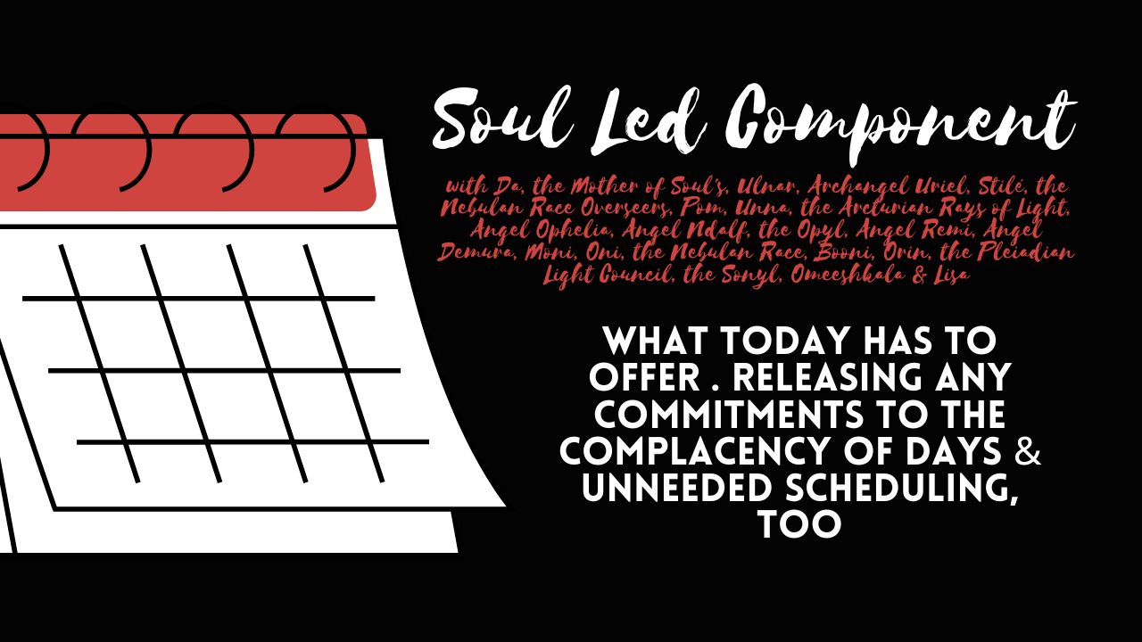 Soul Led Component: What Today Has to Offer . Releasing Any Commitments to the Complacency of Days & Unneeded Scheduling, Too