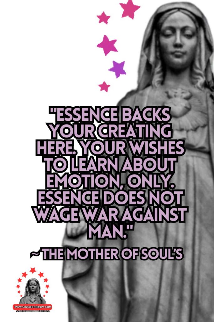 "Essence Backs Your Creating Here. Your Wishes to Learn About Emotion, Only. Essence Does Not Wage War Against Man" ~ The Mother of Soul's