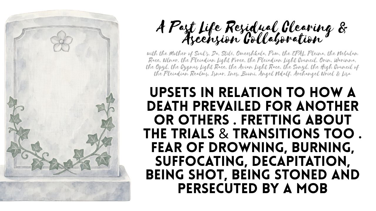 A Past Life Residual Clearing & Ascension Collaboration: Upsets in Relation to How a Death Prevailed For Another or Others . Fretting About the Trials & Transitions Too . Fear of Drowning, Burning, Suffocating, Decapitation, Being Shot, Being Stoned and Persecuted by a Mob