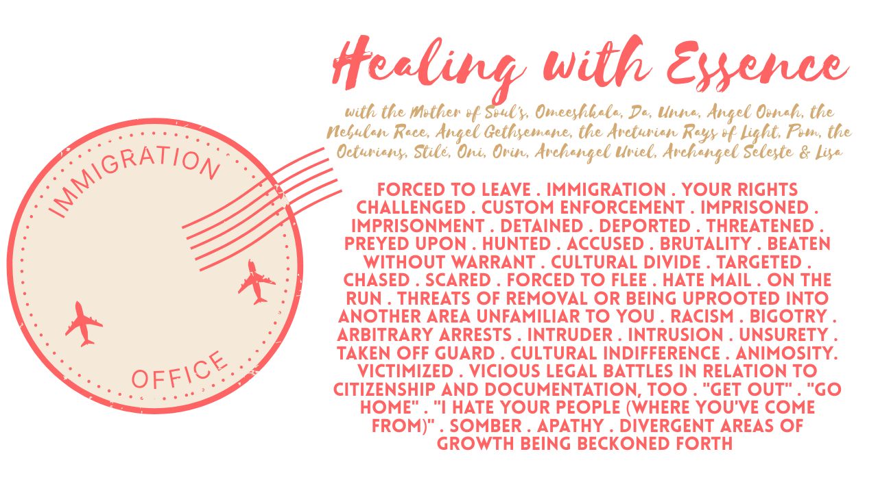 Healing with Essence: Forced to Leave . Immigration . Your Rights Challenged . Custom Enforcement . Imprisoned . Imprisonment . Detained . Deported . Threatened . Preyed Upon . Hunted . Accused . Brutality . Beaten Without Warrant . Cultural Divide . Targeted . Chased . Scared . Forced to Flee . Hate Mail . On the Run . Threats of Removal or Being Uprooted Into Another Area Unfamiliar to You . Racism . Bigotry . Arbitrary Arrests . Intruder . Intrusion . Unsurety . Taken Off Guard . Cultural Indifference . Animosity. Victimized . Vicious Legal Battles in Relation to Citizenship and Documentation, Too . "Get Out" . "Go Home" . "I Hate Your People (Where You've Come From)" . Somber . Apathy . Divergent Areas of Growth Being Beckoned Forth