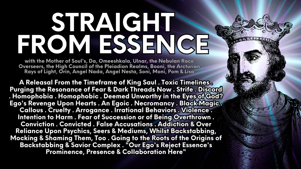 A Straight From Essence Composium & Soul Led Therapy Collaborative: A Releasal From the Timeframe of King Saul . Toxic Timelines . Purging the Resonance of Fear & Dark Threads Now . Strife . Discord . Homophobia . Homophobic . Deemed Unworthy in the Eyes of God? Ego's Revenge Upon Hearts . An Egoic . Necromancy . Black Magic . Callous . Cruelty . Arrogance . Irrational Behaviors . Violence . Intention to Harm . Fear of Succession or of Being Overthrown . Conviction . Convicted . False Accusations . Addiction & Over Reliance Upon Psychics, Seers & Mediums, Whilst Backstabbing, Mocking & Shaming Them, Too . Going to the Roots of the Origins of Backstabbing & Savior Complex . "Our Ego's Reject Essence's Prominence, Presence & Collaboration Here"