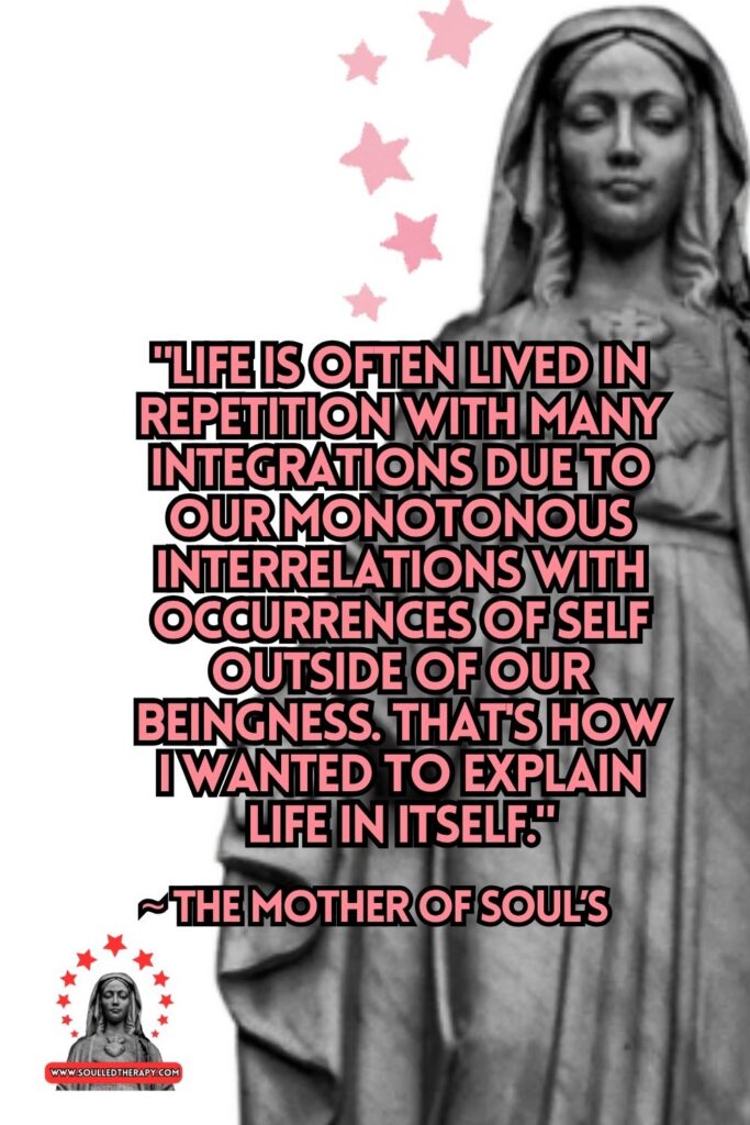 "Life is Often Lived in Repetition with Many Integrations Due to Our Monotonous Interrelations with Occurrences of Self Outside of Our Beingness. That's How I Wanted to Explain Life in Itself." ~ The Mother of Soul's