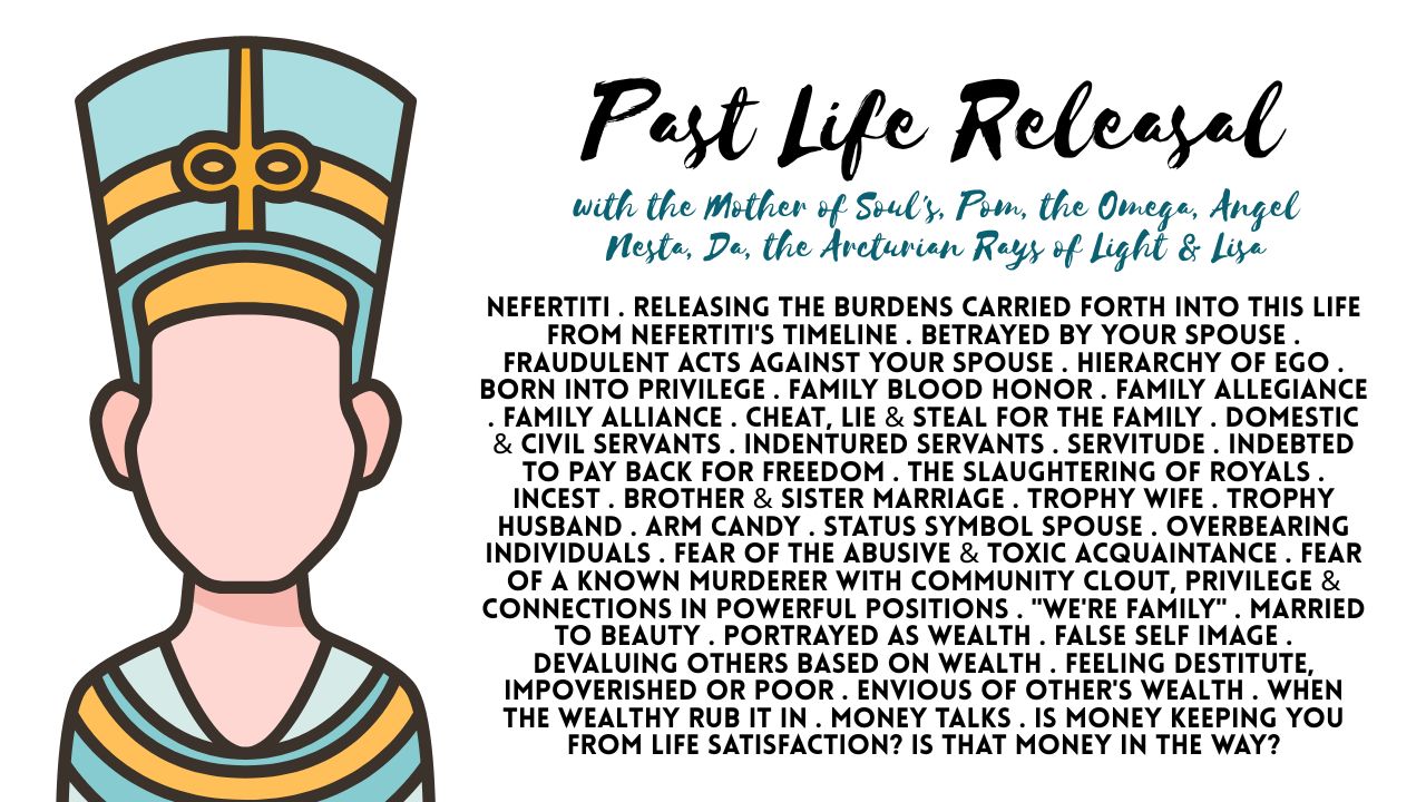 Past Life Releasal: Nefertiti . Releasing the Burdens Carried Forth into This Life from Nefertiti's Timeline . Betrayed by Your Spouse . Fraudulent Acts Against Your Spouse . Hierarchy of Ego . Born Into Privilege . Family Blood Honor . Family Allegiance . Family Alliance . Lies . Cheat, Lie & Steal for the Family . Domestic & Civil Servants . Indentured Servants . Servitude . Indebted to Pay Back for Freedom . The Slaughtering of Royals . Incest . Brother & Sister Marriage . Trophy Wife . Trophy Husband . Arm Candy . Status Symbol Spouse . Overbearing Individuals . Fear of the Abusive & Toxic Acquaintance . Fear of a Known Murderer with Community Clout, Privilege & Connections in Powerful Positions . "We're Family" . Married to Beauty . Portrayed as Wealth . False Self Image . Devaluing Others Based on Wealth . Feeling Destitute, Impoverished or Poor . Envious of Other's Wealth . When the Wealthy Rub It In . Lack Mentality . Money Talks . Is Money Keeping You From Life Satisfaction? Is That Money in the Way?