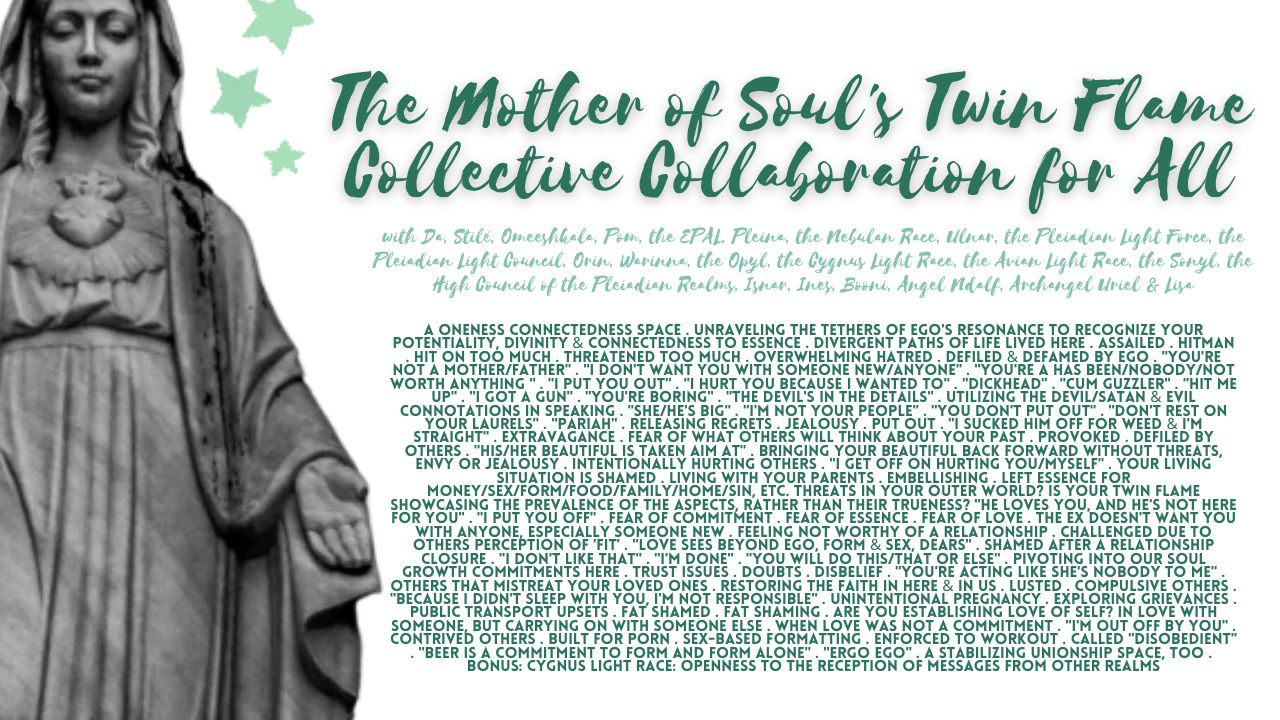 The Mother of Soul's Twin Flame Collective Collaboration for All: A Oneness Connectedness Space . Unraveling the Tethers of Ego's Resonance to Recognize Your Potentiality, Divinity & Connectedness to Essence . Divergent Paths of Life Lived Here . Assailed . Hitman . Hit On Too Much . Threatened Too Much . Overwhelming Hatred . Defiled & Defamed by Ego . "You're Not a Mother/Father" . "I Don't Want You With Someone New/Anyone" . "You're A Has Been/Nobody/Not Worth Anything " . "I Put You Out" . "I Hurt You Because I Wanted To" . "Dickhead" . "Cum Guzzler" . "Hit Me Up" . "I Got a Gun" . "You're Boring" . "The Devil's in the Details" . Utilizing The Devil/Satan & Evil Connotations in Speaking . "She/He's Big" . "I'm Not Your People" . "You Don't Put Out" . "Don't Rest on Your Laurels" . "Pariah" . Releasing Regrets . Jealousy . Put Out . "I Sucked Him Off For Weed & I'm Straight" . Extravagance . Fear of What Others Will Think About Your Past . Provoked . Defiled by Others . "His/Her Beautiful is Taken Aim At" . Bringing Your Beautiful Back Forward Without Threats, Envy or Jealousy . Intentionally Hurting Others . "I Get Off on Hurting You/Myself" . Your Living Situation is Shamed . Living with Your Parents . Embellishing . Left Essence for Money/Sex/Form/Food/Family/Home/Sin, etc. Threats in Your Outer World? Is Your Twin Flame Showcasing the Prevalence of the Aspects, Rather Than Their Trueness? "He Loves You, and He's Not Here for You" . "I Put You Off" . Fear of Commitment . Fear of Essence . Fear of Love . The Ex Doesn't Want You With Anyone, Especially Someone New . Feeling Not Worthy of a Relationship . Challenged Due to Others Perception of 'Fit' . "Love Sees Beyond Ego, Form & Sex, Dears" . Shamed After a Relationship Closure . "I Don't Like That" . "I'm Done" . "You Will Do This/That or Else" . Pivoting Into Our Soul Growth Commitments Here . Trust Issues . Doubts . Disbelief . "You're Acting Like She's Nobody to Me" . Others That Mistreat Your Loved Ones . Restoring the Faith in Here & In Us . Lusted . Compulsive Others . "Because I Didn't Sleep with You, I'm Not Responsible" . Unintentional Pregnancy . Exploring Grievances . Public Transport Upsets . Fat Shamed . Fat Shaming . Are You Establishing Love of Self? In Love With Someone, But Carrying On With Someone Else . When Love Was Not a Commitment . "I'm Out Off By You" . Contrived Others . Built for Porn . Sex-Based Formatting . Enforced to Workout . Called "Disobedient" . "Beer is a Commitment to Form and Form Alone" . "Ergo Ego" . A Stabilizing Unionship Space, Too . Bonus: Cygnus Light Race: Openness to the Reception of Messages From Other Realms