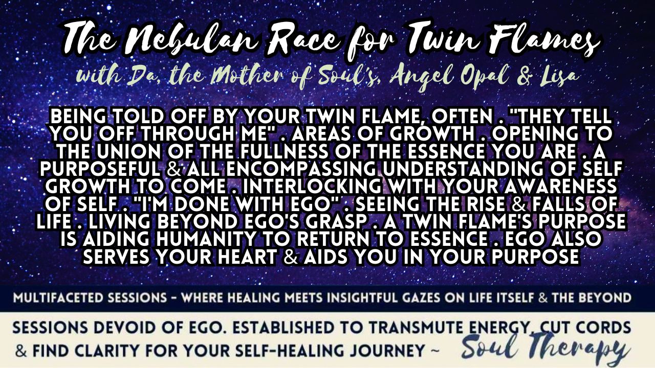 The Nebulan Race for Twin Flames: Being Told Off by Your Twin Flame, Often . "They Tell You Off Through Me" . Areas of Growth .  Opening to the Union of the Fullness of the Essence You Are . A Purposeful & All Encompassing Understanding of Self Growth to Come . Interlocking with Your Awareness of Self . "I'm Done with Ego" . Seeing The Rise & Falls of Life . Living Beyond Ego's Grasp . A Twin Flame's Purpose is Aiding Humanity to Return to Essence . Ego Also Serves Your Heart & Aids You in Your Purpose