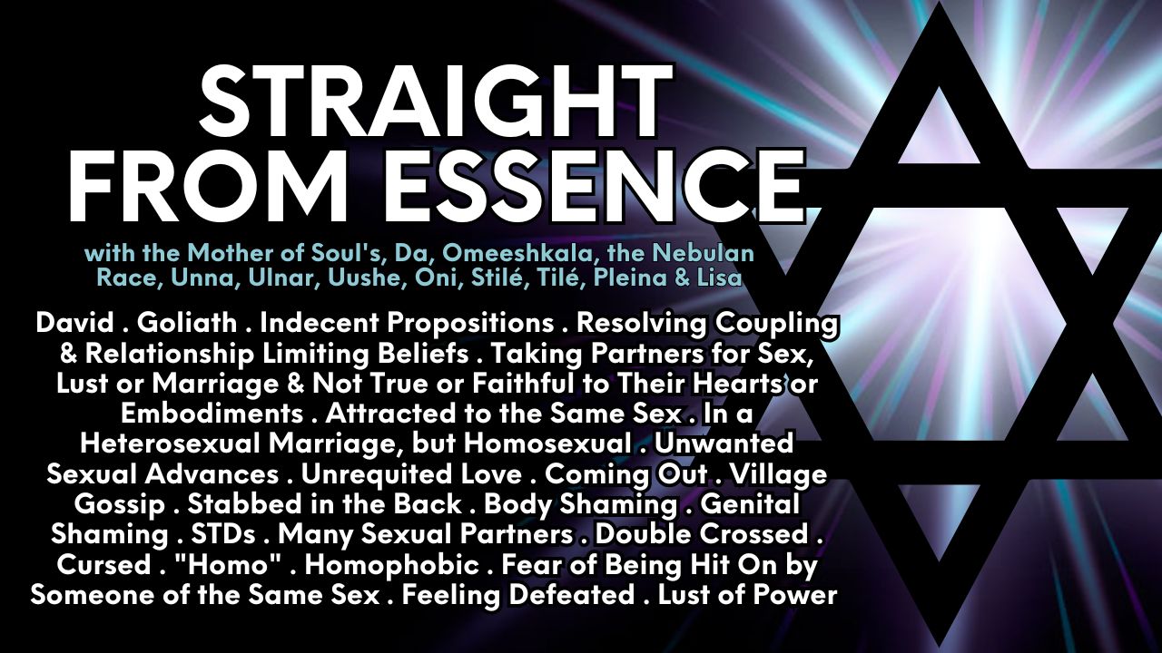 Straight From Essence Healing Collaborative: David . Goliath . Indecent Propositions . Resolving Coupling & Relationship Limiting Beliefs . Taking Partners for Sex, Lust or Marriage & Not True or Faithful to Their Hearts or Embodiments . Attracted to the Same Sex . In a Heterosexual Marriage, but Homosexual . Unwanted Sexual Advances . Unrequited Love . Coming Out . Village Gossip . Stabbed in the Back . Body Shaming . Genital Shaming . STDs . Many Sexual Partners . Double Crossed . Cursed . "Homo" . Homophobic . Fear of Being Hit On by Someone of the Same Sex . Feeling Defeated . Lust of Power