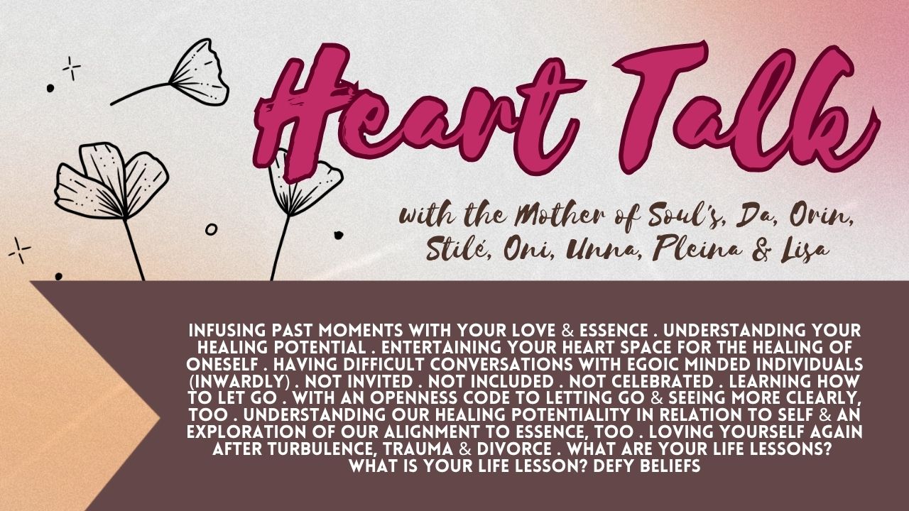 Heart Talk: Infusing Past Moments with Your Love & Essence . Understanding Your Healing Potential . Entertaining Your Heart Space for the Healing of Oneself . Having Difficult Conversations with Egoic Minded Individuals (Inwardly) . Not Invited . Not Included . Not Celebrated . Learning How to Let Go . With An Openness Code to Letting Go & Seeing More Clearly, Too . Understanding Our Healing Potentiality in Relation to Self & an Exploration of Our Alignment to Essence, Too . Loving Yourself Again After Turbulence, Trauma & Divorce . What Are Your Life Lessons? What is Your Life Lesson? Defy Beliefs
