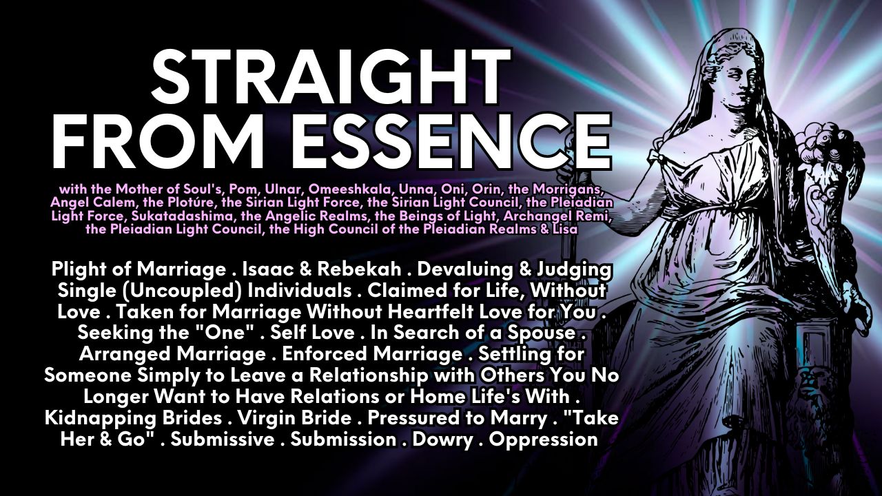 Straight From Essence: Plight of Marriage . Isaac & Rebekah . Devaluing & Judging Single (Uncoupled) Individuals . Claimed for Life, Without Love . Taken for Marriage Without Heartfelt Love for You . Seeking the "One" . Self Love . In Search of a Spouse . Arranged Marriage . Enforced Marriage . Settling for Someone Simply to Leave a Relationship with Others You No Longer Want to Have Relations or Home Life's With . Kidnapping Brides . Virgin Bride . Pressured to Marry . "Take Her & Go" . Submissive . Submission . Dowry . Oppression