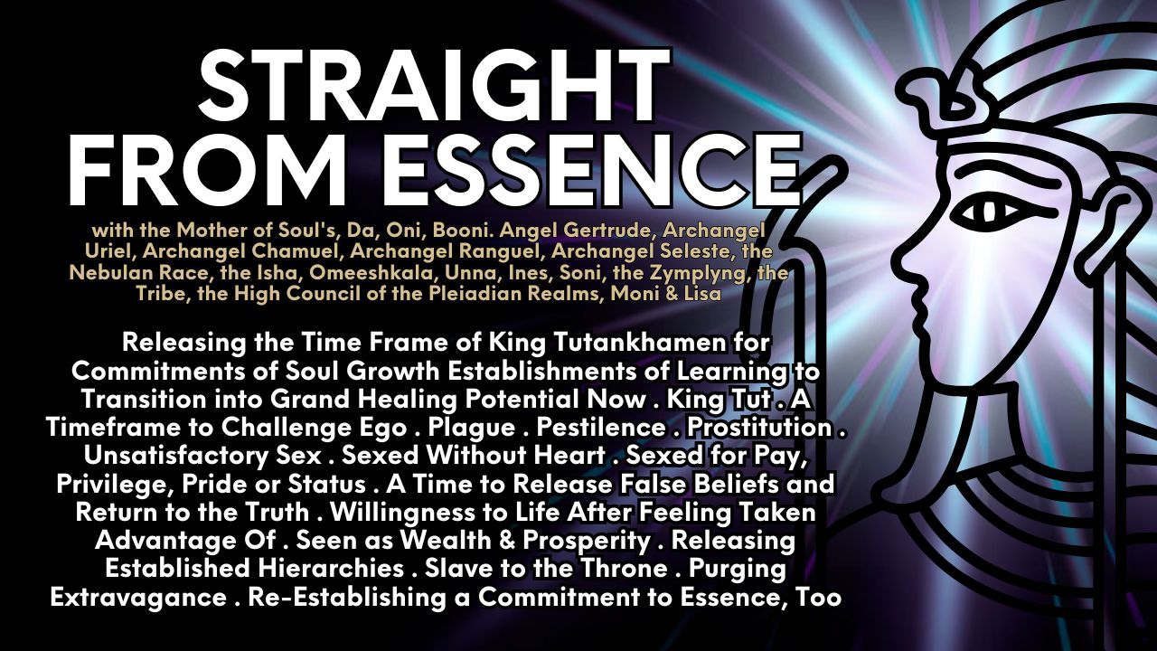 Straight From Essence: Releasing the Time Frame of King Tutankhamen for Commitments of Soul Growth Establishments of Learning to Transition into Grand Healing Potential Now . King Tut . A Timeframe to Challenge Ego . Plague . Pestilence . Prostitution . Unsatisfactory Sex . Sexed Without Heart . Sexed for Pay, Privilege, Pride or Status . A Time to Release False Beliefs and Return to the Truth . Willingness to Life After Feeling Taken Advantage Of . Seen as Wealth & Prosperity . Releasing Established Hierarchies . Slave to the Throne . Purging Extravagance . Re-Establishing a Commitment to Essence, Too
