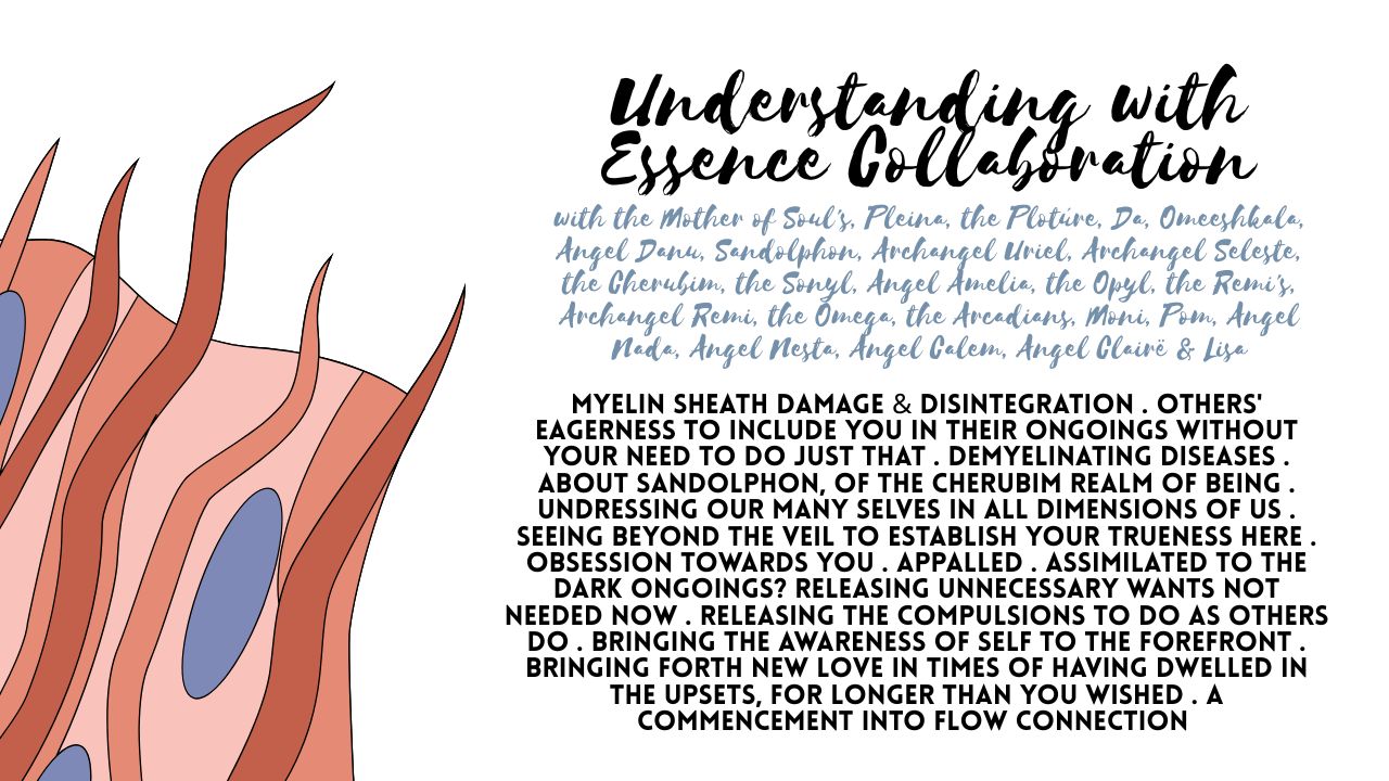 An Understanding with Essence Collaboration: Myelin Sheath Damage & Disintegration . Others' Eagerness to Include You in Their Ongoings Without Your Need to Do Just That . Demyelinating Diseases . About Sandolphon, of the Cherubim Realm of Being . Undressing Our Many Selves in All Dimensions of Us . Seeing Beyond the Veil to Establish Your Trueness Here . Obsession Towards You . Appalled . Assimilated to the Dark Ongoings? Releasing Unnecessary Wants Not Needed Now . Releasing the Compulsions to Do As Others Do . Bringing the Awareness of Self to the Forefront . Bringing Forth New Love in Times of Having Dwelled in the Upsets, For Longer Than You Wished . A Commencement Into Flow Connection . Recognizing the Truth Amidst the Fog