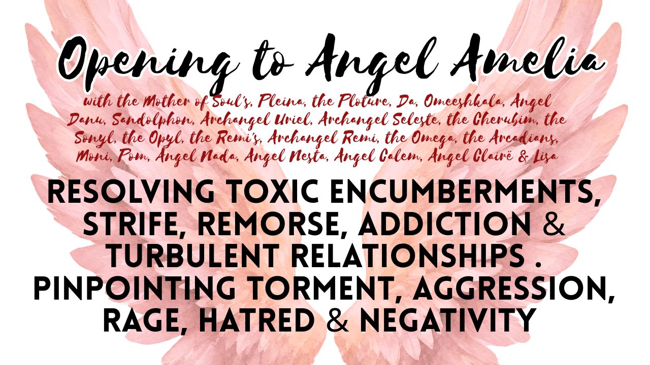 Opening to Angel Amelia . Resolving Toxic Encumberments, Strife, Remorse, Addiction & Turbulent Relationships . Pinpointing Torment, Aggression, Rage, Hatred & Negativity
