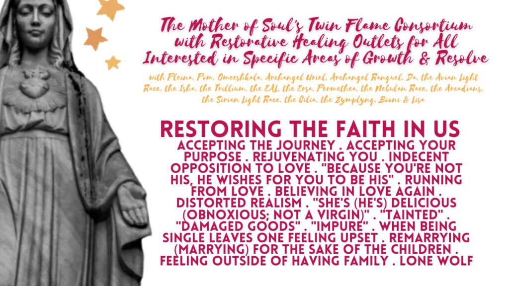 The Mother of Soul's Twin Flame Consortium with Restorative Healing Outlets for All Interested in Specific Areas of Growth & Resolve: Restoring the Faith in Us, and in Unionship, Too. Restoring the Faith in Your Twin Flame Connection & Commitments in Separation Times, As Well . Accepting the Journey . Accepting Your Purpose . Rejuvenating You . Indecent Opposition to Love . "Because You're Not His, He Wishes For You to Be His" . Running From Love . Believing in Love Again . Distorted Realism . "She's (He's) Delicious (Obnoxious; Not a Virgin)" . "Tainted" . "Damaged Goods" . "Impure" . When Being Single Leaves One Feeling Upset . Remarrying (Marrying) For the Sake of the Children . Feeling Outside of Having Family . Lone Wolf