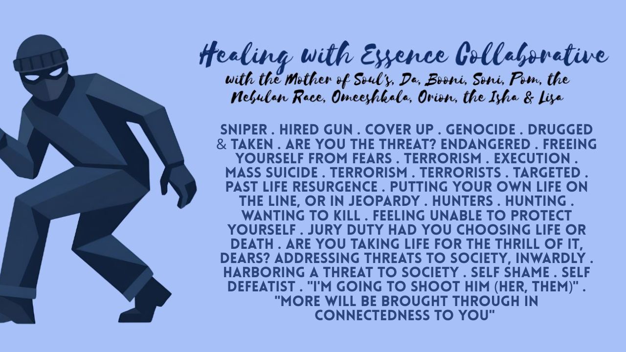 Healing with Essence Collaborative: Sniper . Hired Gun . Cover Up . Genocide . Drugged & Taken . Are You The Threat? Endangered . Freeing Yourself From Fears . Terrorism . Execution . Mass Suicide . Terrorism . Terrorists . Targeted . Past Life Resurgence . Putting Your Own Life on the Line, or in Jeopardy . Hunters . Hunting . Wanting to Kill . Feeling Unable to Protect Yourself . Jury Duty Had You Choosing Life or Death . Are You Taking Life for the Thrill of It, Dears? Addressing Threats to Society, Inwardly . Harboring a Threat to Society . Self Shame . Self Defeatist . "I'm Going to Shoot Him (Her, Them)" . "More Will Be Brought Through in Connectedness to You"
