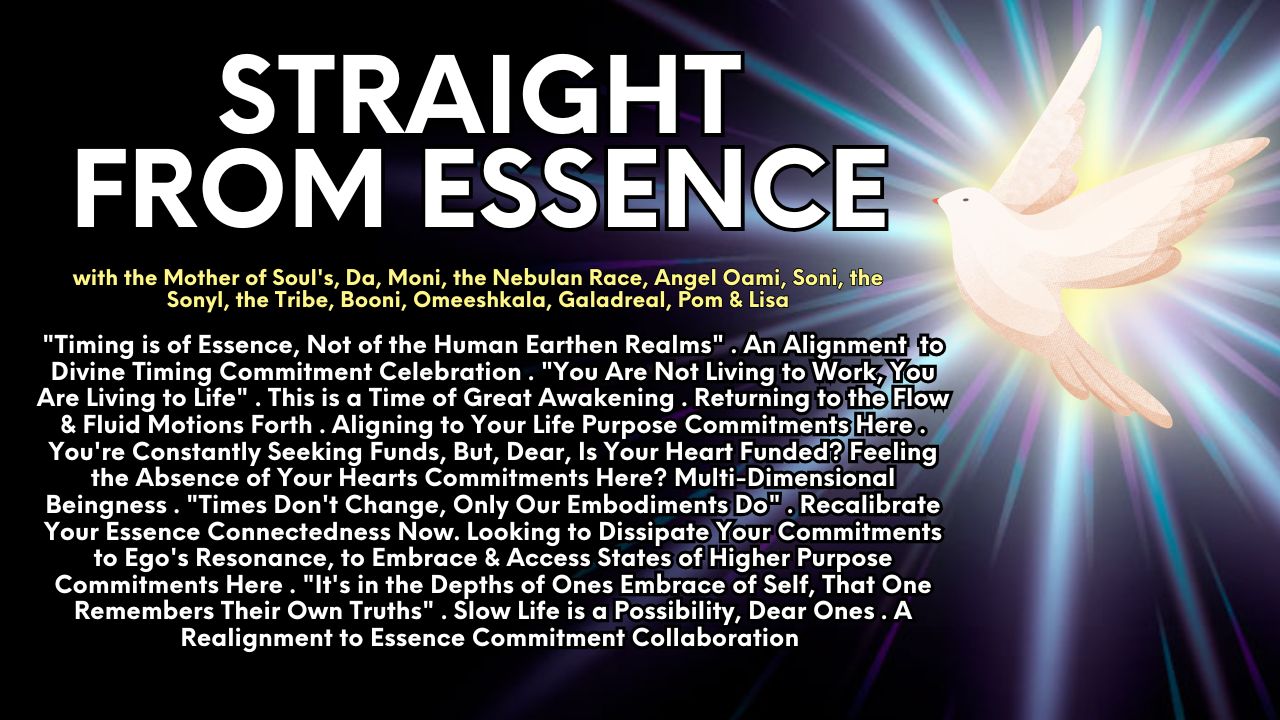 Straight From Essence: "Timing is of Essence, Not of the Human Earthen Realms" . An Alignment to Divine Timing Commitment Celebration . "You Are Not Living to Work, You Are Living to Life" . This is a Time of Great Awakening . Returning to the Flow & Fluid Motions Forth . Aligning to Your Life Purpose Commitments Here . You're Constantly Seeking Funds, But, Dear, Is Your Heart Funded? Feeling the Absence of Your Hearts Commitments Here? Multi-Dimensional Beingness . "Times Don't Change, Only Our Embodiments Do" . Recalibrate Your Essence Connectedness Now. Looking to Dissipate Your Commitments to Ego's Resonance, to Embrace & Access States of Higher Purpose Commitments Here . "It's in the Depths of Ones Embrace of Self, That One Remembers Their Own Truths" . Slow Life is a Possibility, Dear Ones . A Realignment to Essence Commitment Collaboration